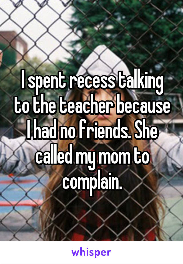 I spent recess talking to the teacher because I had no friends. She called my mom to complain.