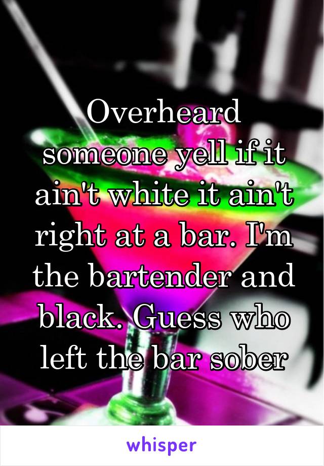 Overheard someone yell if it ain't white it ain't right at a bar. I'm the bartender and black. Guess who left the bar sober