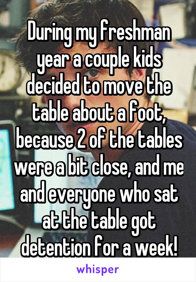 During my freshman year a couple kids decided to move the table about a foot, because 2 of the tables were a bit close, and me and everyone who sat at the table got detention for a week!