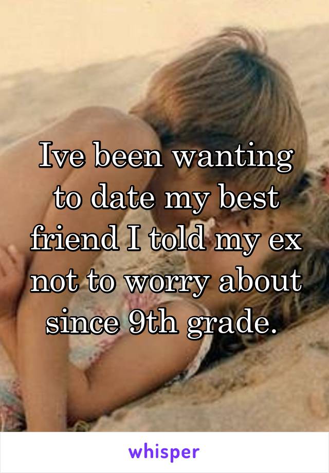 Ive been wanting to date my best friend I told my ex not to worry about since 9th grade. 