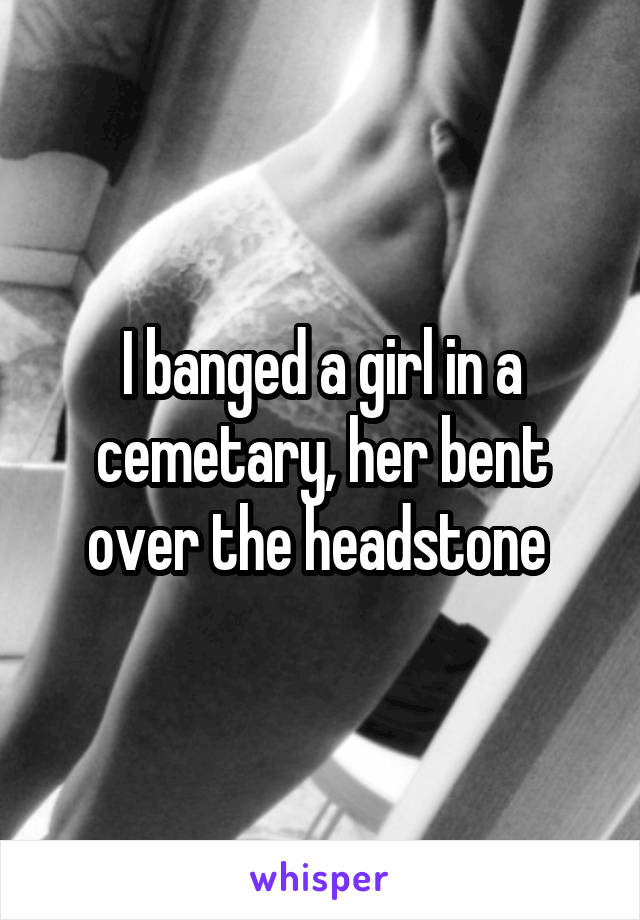 I banged a girl in a cemetary, her bent over the headstone 