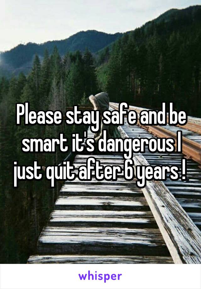 Please stay safe and be smart it's dangerous I just quit after 6 years ! 