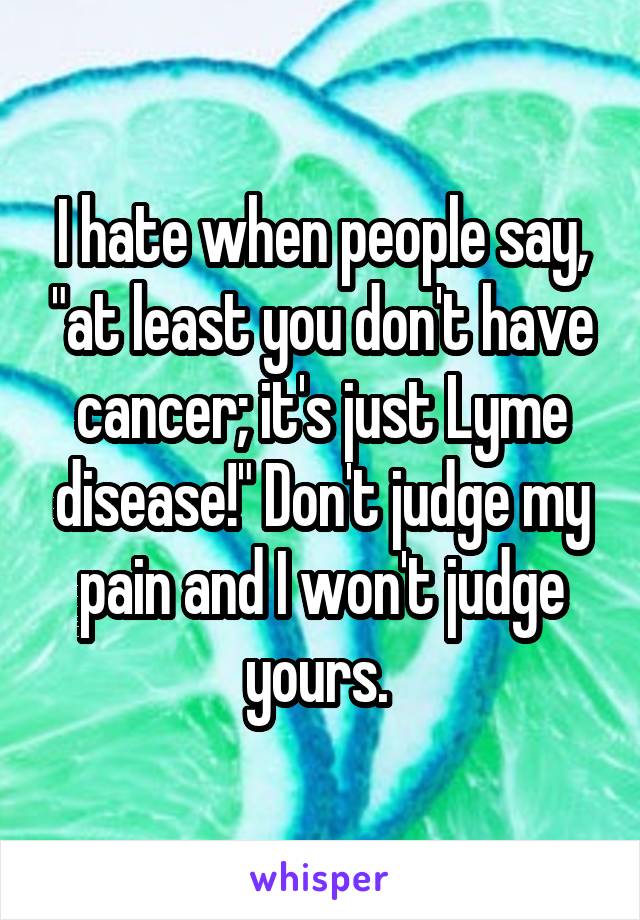 I hate when people say, "at least you don't have cancer; it's just Lyme disease!" Don't judge my pain and I won't judge yours. 