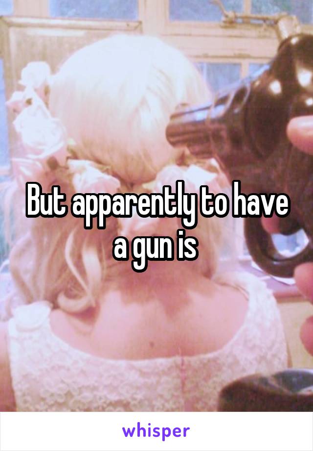 But apparently to have a gun is 