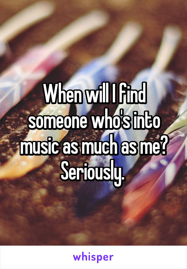 When will I find someone who's into music as much as me? Seriously. 