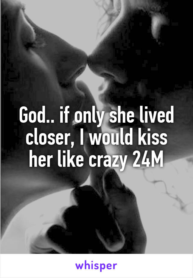 God.. if only she lived closer, I would kiss her like crazy 24M