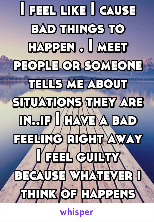 I feel like I cause bad things to happen . I meet people or someone tells me about situations they are in..if I have a bad feeling right away I feel guilty because whatever i think of happens .Help 