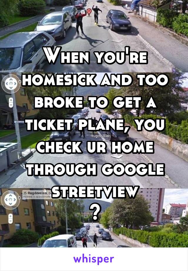 When you're homesick and too broke to get a ticket plane, you check ur home through google streetview
😢