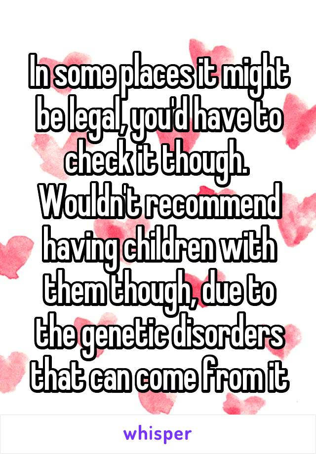 In some places it might be legal, you'd have to check it though. 
Wouldn't recommend having children with them though, due to the genetic disorders that can come from it