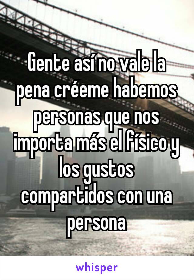 Gente así no vale la pena créeme habemos personas que nos importa más el físico y los gustos compartidos con una persona