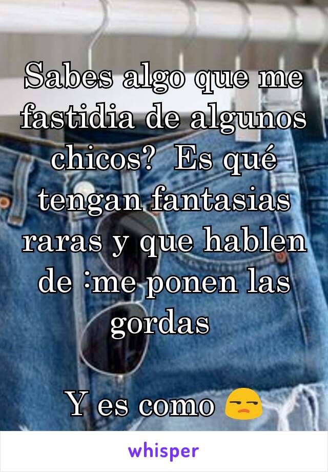 Sabes algo que me fastidia de algunos chicos?  Es qué tengan fantasias raras y que hablen de :me ponen las gordas 

Y es como 😒