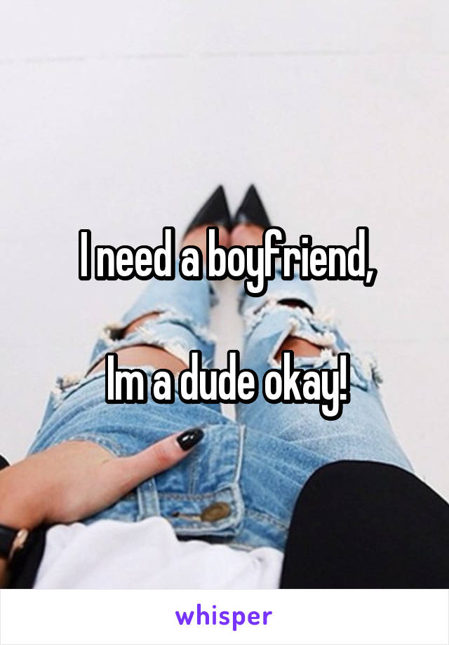 I need a boyfriend,

Im a dude okay!