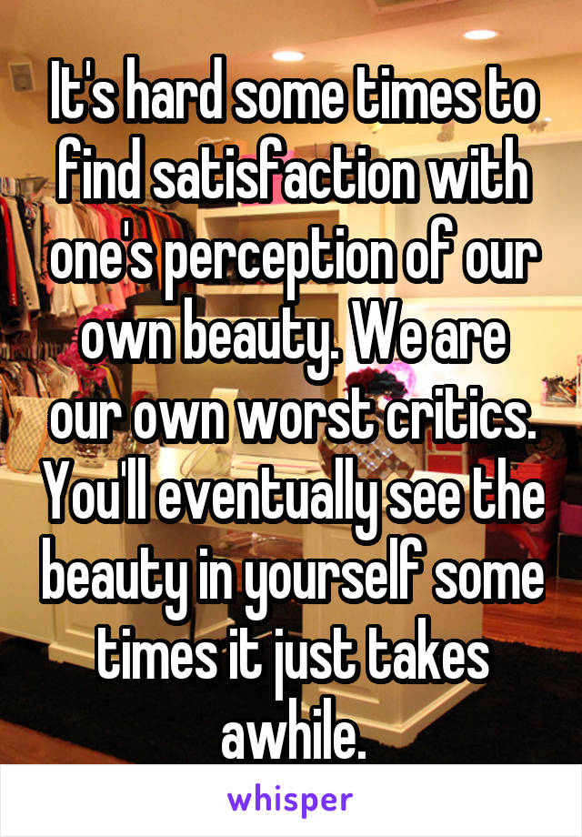 It's hard some times to find satisfaction with one's perception of our own beauty. We are our own worst critics. You'll eventually see the beauty in yourself some times it just takes awhile.