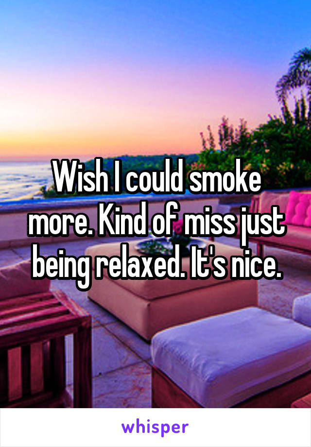 Wish I could smoke more. Kind of miss just being relaxed. It's nice.