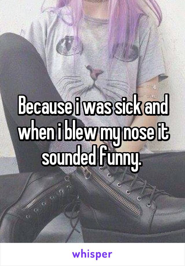 Because i was sick and when i blew my nose it sounded funny. 