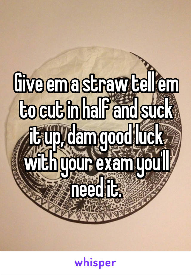 Give em a straw tell em to cut in half and suck it up, dam good luck with your exam you'll need it.