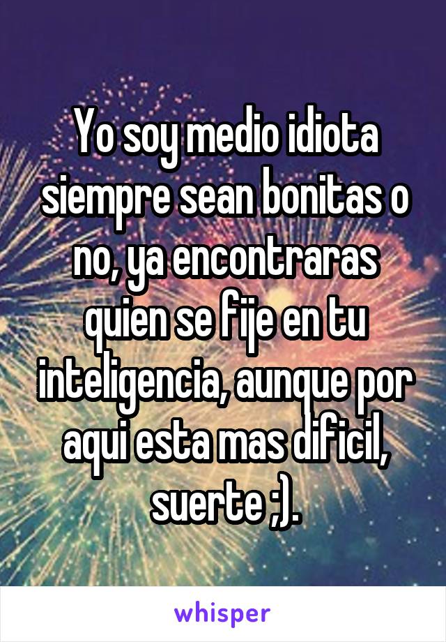 Yo soy medio idiota siempre sean bonitas o no, ya encontraras quien se fije en tu inteligencia, aunque por aqui esta mas dificil, suerte ;).