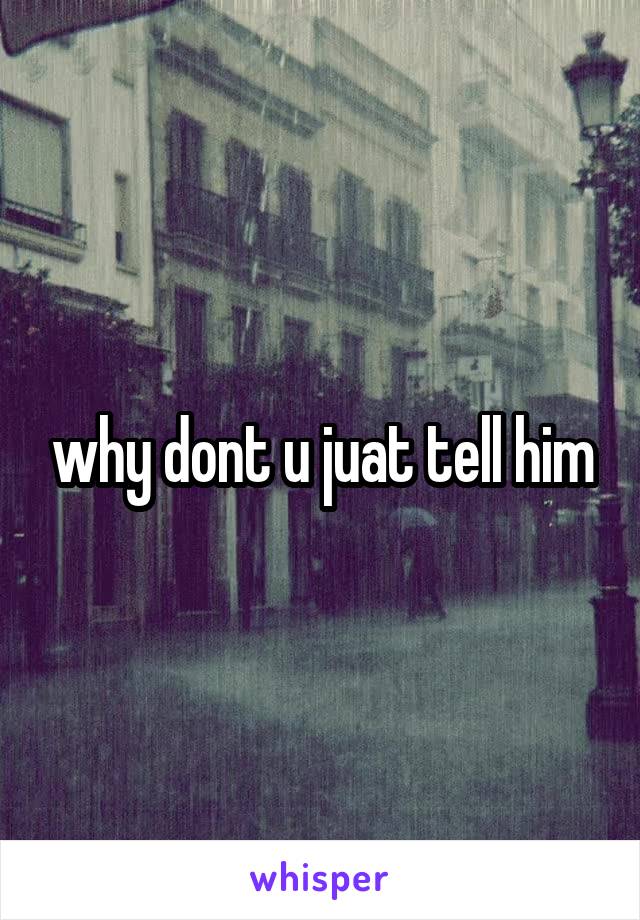 why dont u juat tell him