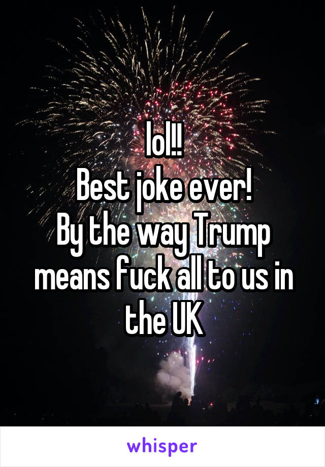 lol!!
Best joke ever!
By the way Trump means fuck all to us in the UK