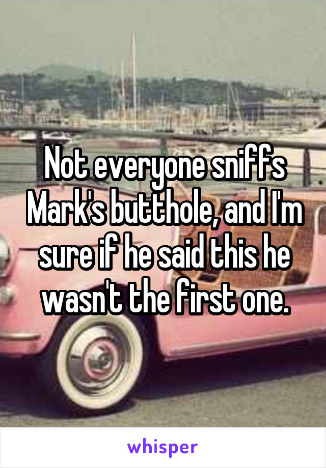 Not everyone sniffs Mark's butthole, and I'm sure if he said this he wasn't the first one.