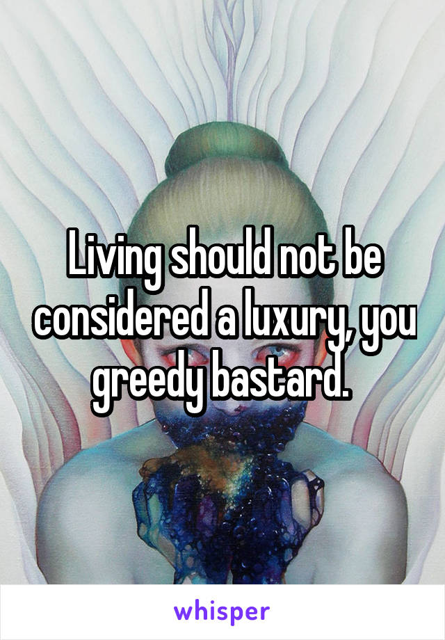 Living should not be considered a luxury, you greedy bastard. 