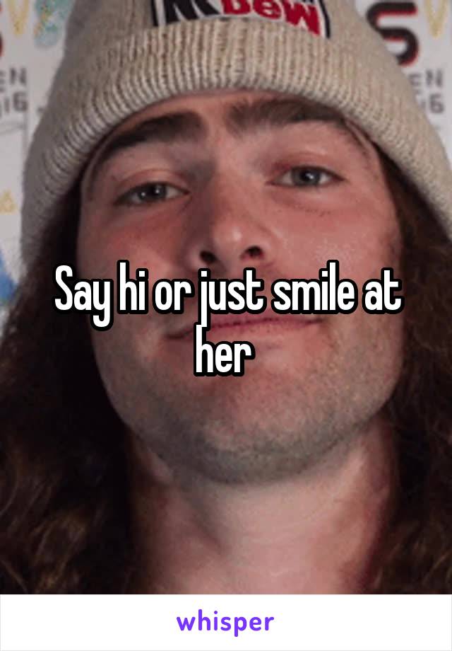 Say hi or just smile at her 