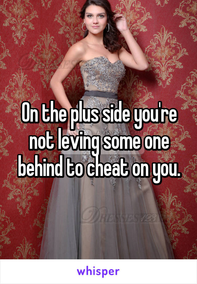 On the plus side you're not leving some one behind to cheat on you.