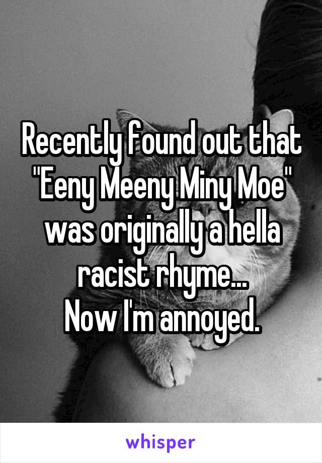 Recently found out that "Eeny Meeny Miny Moe" was originally a hella racist rhyme...
Now I'm annoyed.