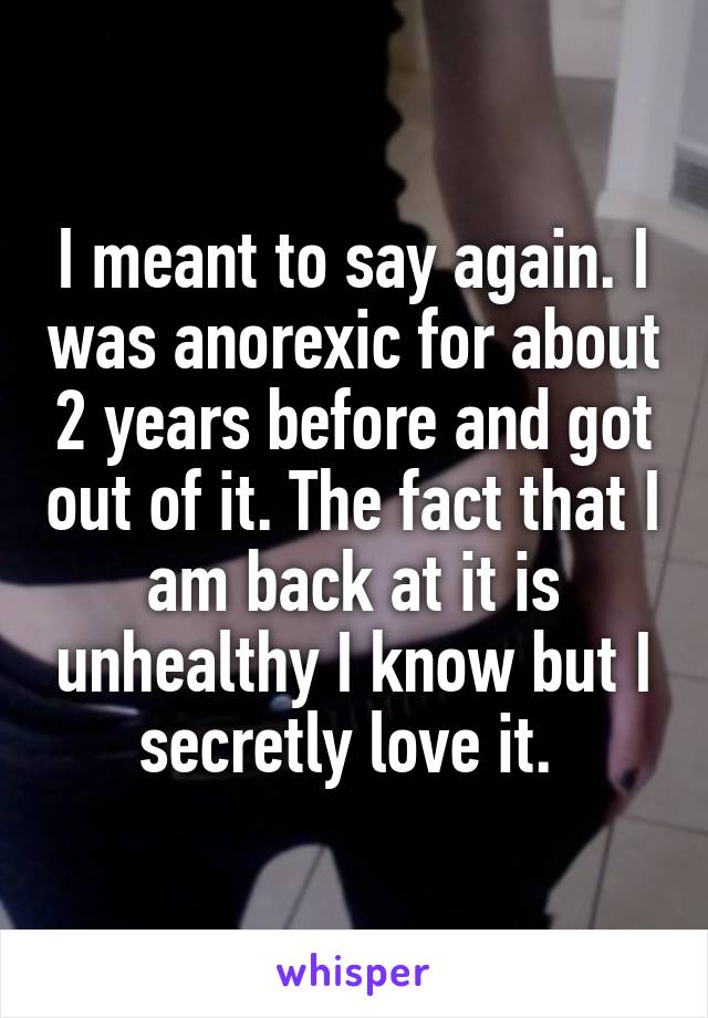 I meant to say again. I was anorexic for about 2 years before and got out of it. The fact that I am back at it is unhealthy I know but I secretly love it. 