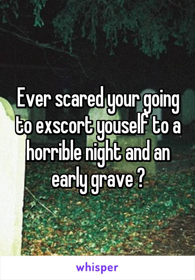 Ever scared your going to exscort youself to a horrible night and an early grave ?