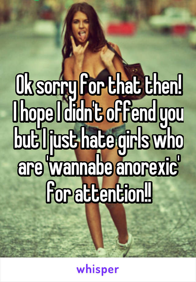 Ok sorry for that then! I hope I didn't offend you but I just hate girls who are 'wannabe anorexic' for attention!!