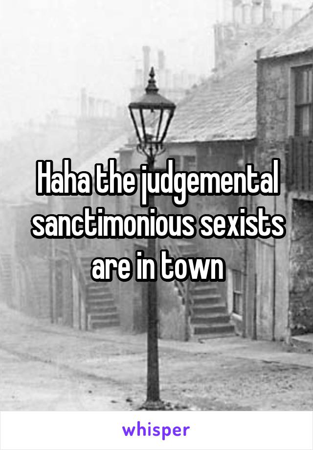 Haha the judgemental sanctimonious sexists are in town