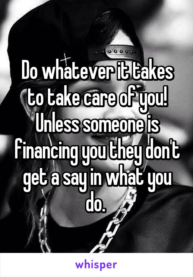 Do whatever it takes to take care of you! Unless someone is financing you they don't get a say in what you do. 