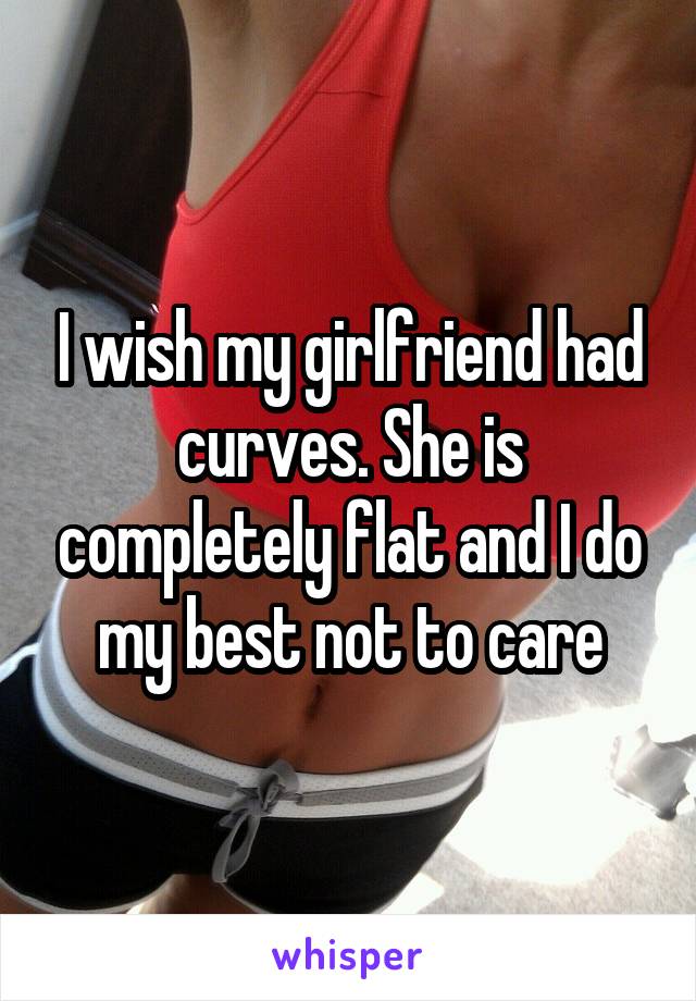 I wish my girlfriend had curves. She is completely flat and I do my best not to care