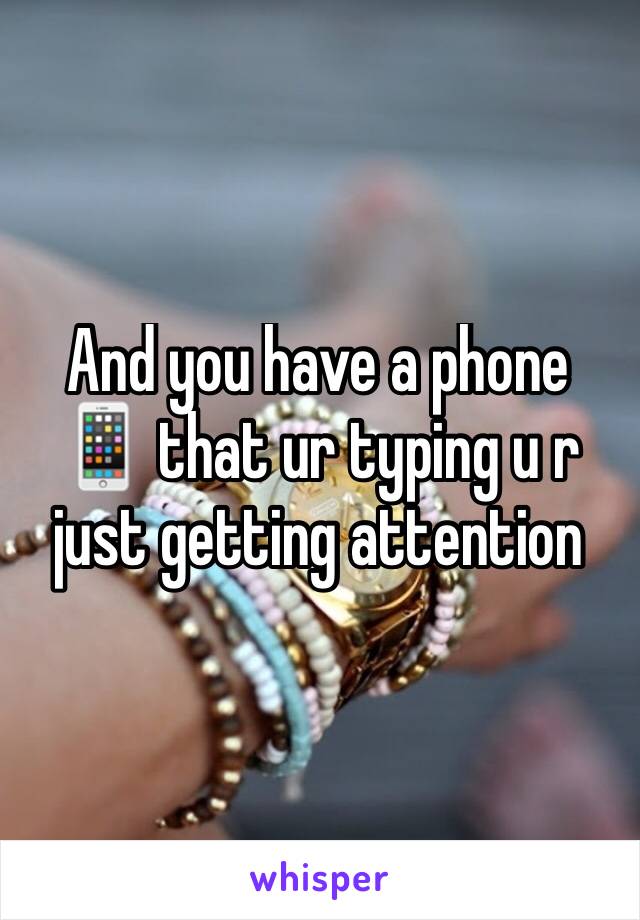 And you have a phone 📱 that ur typing u r just getting attention 