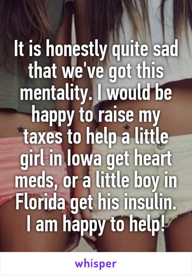 It is honestly quite sad that we've got this mentality. I would be happy to raise my taxes to help a little girl in Iowa get heart meds, or a little boy in Florida get his insulin. I am happy to help!