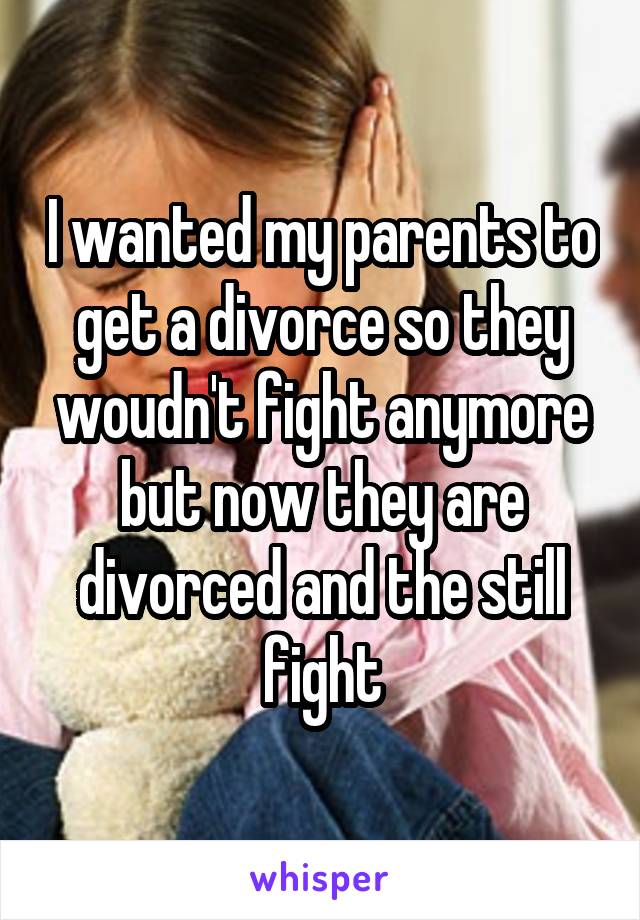 I wanted my parents to get a divorce so they woudn't fight anymore but now they are divorced and the still fight