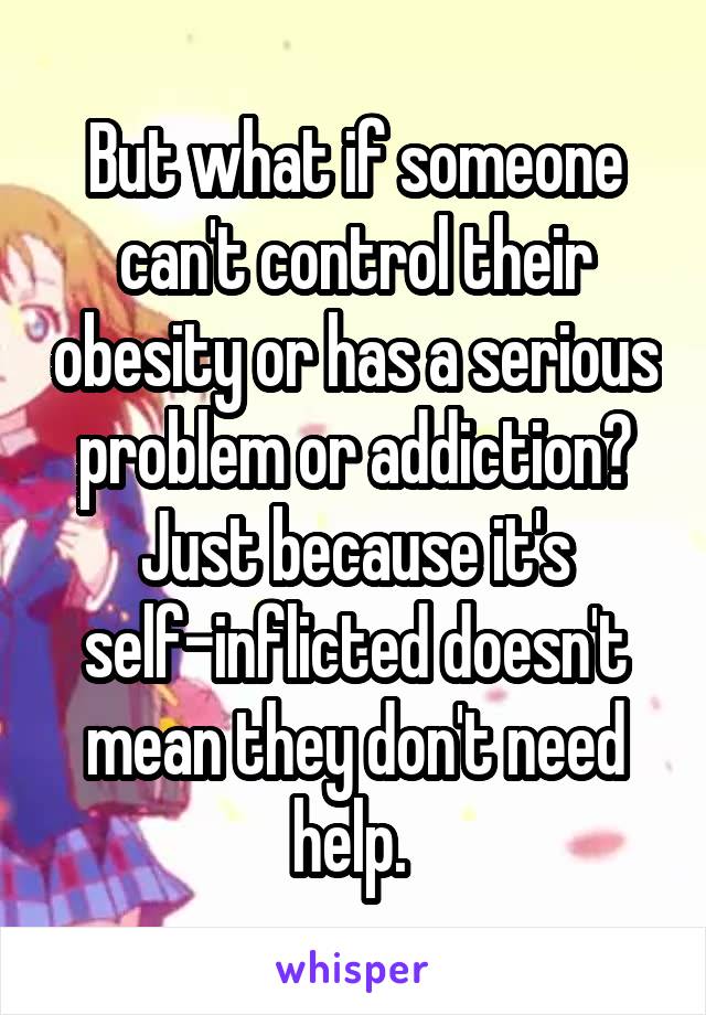 But what if someone can't control their obesity or has a serious problem or addiction? Just because it's self-inflicted doesn't mean they don't need help. 