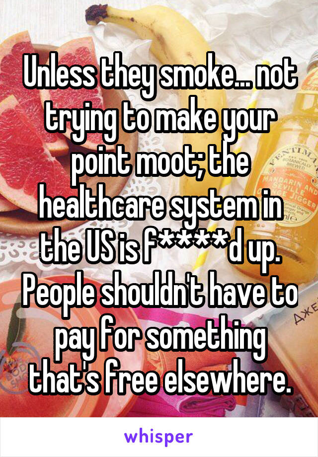 Unless they smoke... not trying to make your point moot; the healthcare system in the US is f****d up. People shouldn't have to pay for something that's free elsewhere.