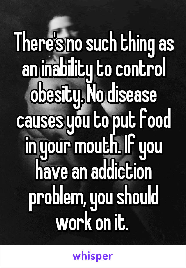 There's no such thing as an inability to control obesity. No disease causes you to put food in your mouth. If you have an addiction problem, you should work on it. 