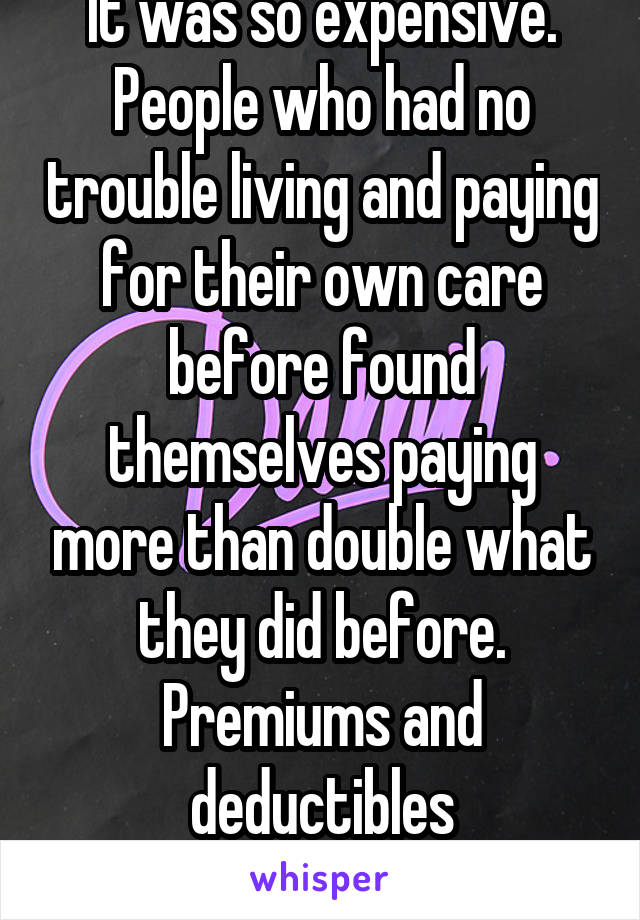 It was so expensive. People who had no trouble living and paying for their own care before found themselves paying more than double what they did before. Premiums and deductibles skyrocketed for those