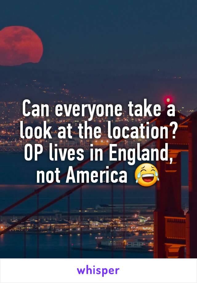 Can everyone take a look at the location?
OP lives in England, not America 😂