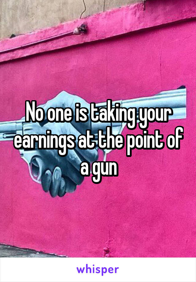 No one is taking your earnings at the point of a gun