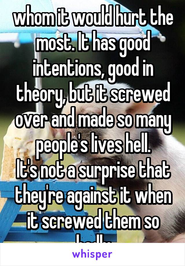 whom it would hurt the most. It has good intentions, good in theory, but it screwed over and made so many people's lives hell.
It's not a surprise that they're against it when it screwed them so badly