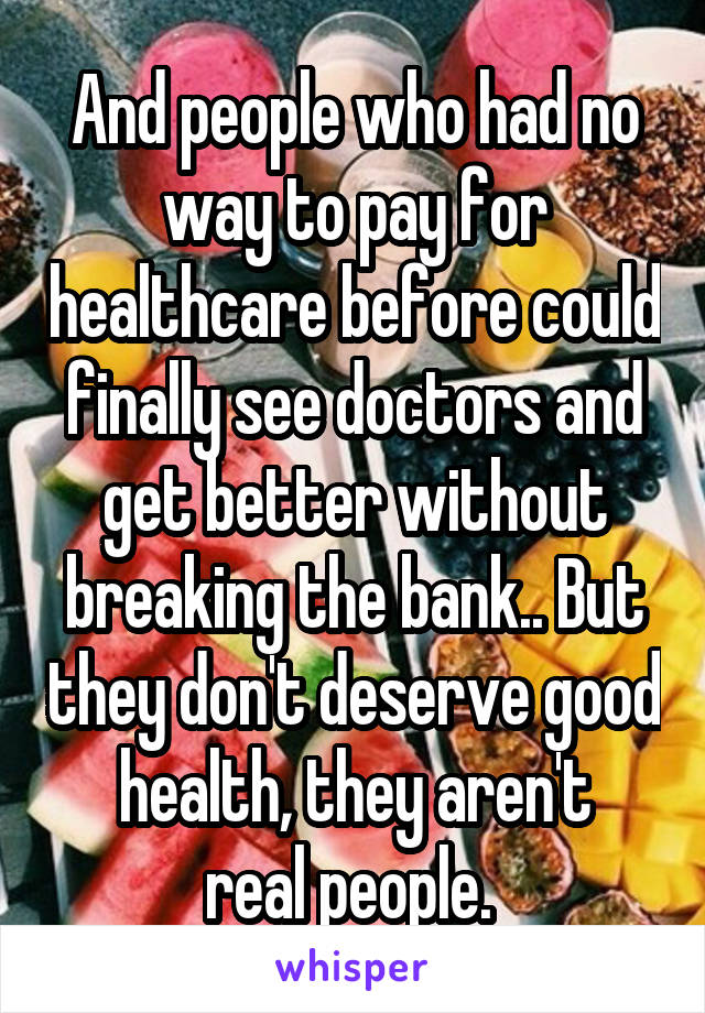 And people who had no way to pay for healthcare before could finally see doctors and get better without breaking the bank.. But they don't deserve good health, they aren't
real people. 