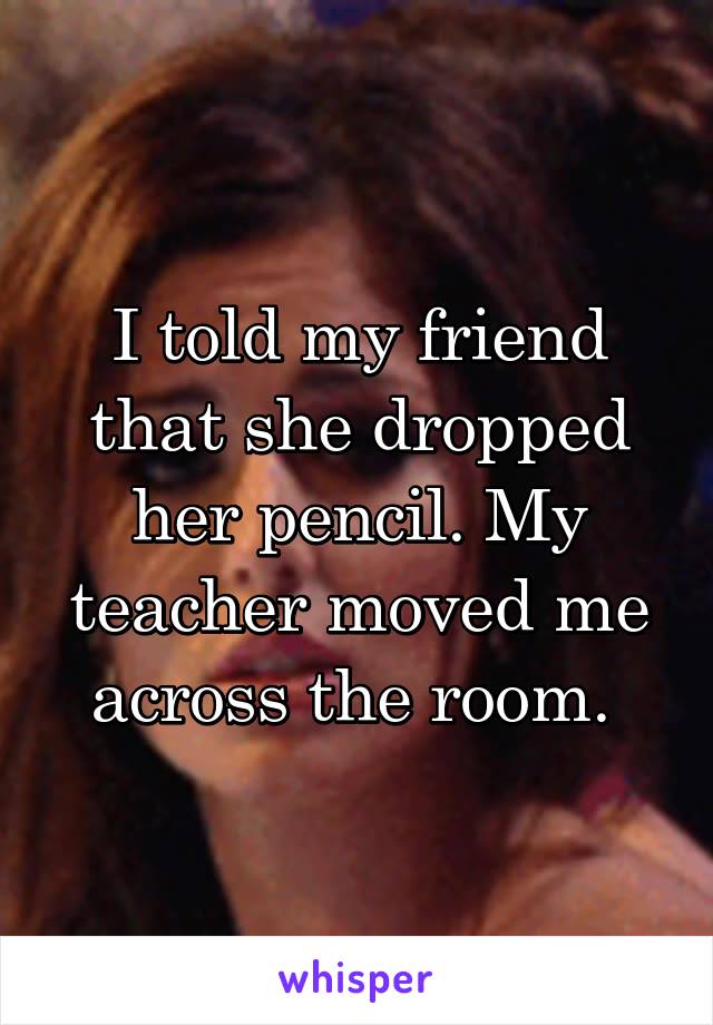 I told my friend that she dropped her pencil. My teacher moved me across the room. 