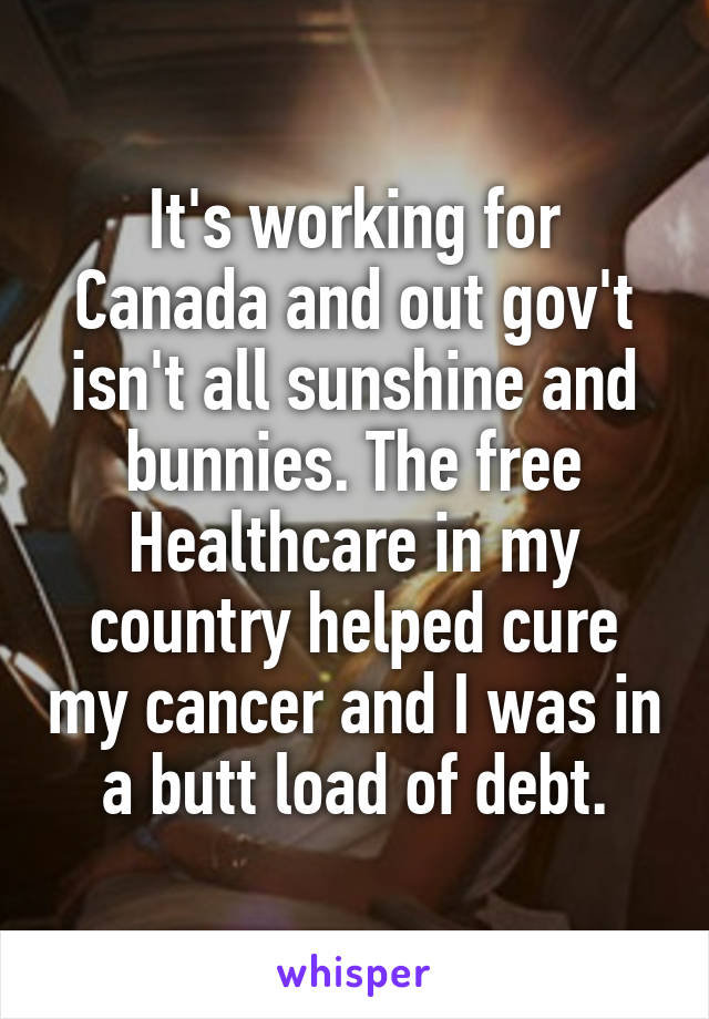 It's working for Canada and out gov't isn't all sunshine and bunnies. The free Healthcare in my country helped cure my cancer and I was in a butt load of debt.