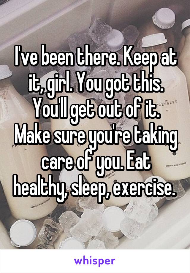 I've been there. Keep at it, girl. You got this. You'll get out of it. Make sure you're taking care of you. Eat healthy, sleep, exercise.  