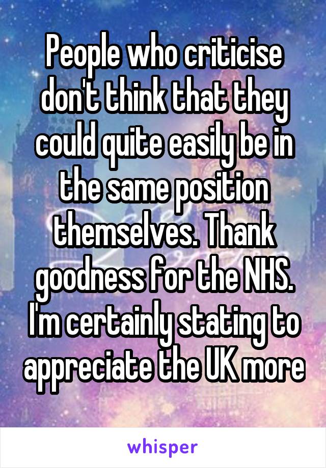 People who criticise don't think that they could quite easily be in the same position themselves. Thank goodness for the NHS. I'm certainly stating to appreciate the UK more 