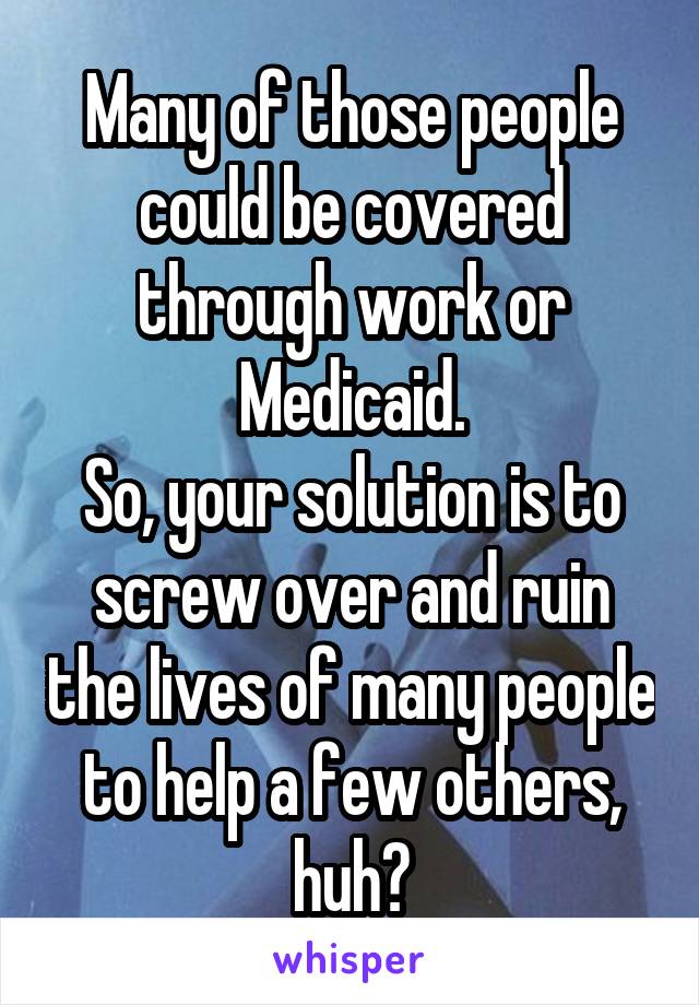 Many of those people could be covered through work or Medicaid.
So, your solution is to screw over and ruin the lives of many people to help a few others, huh?